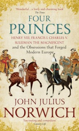 Norwich, John Julius: Four Princes - Henry VIII, Francis I, Charles V, Suleiman the Magnificent and the Obsessions that Forged Modern Europe