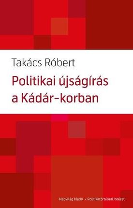 Takács Róbert: Politikai újságírás a Kádár-korban Hatalom és újságírás viszonya, 1956—1988