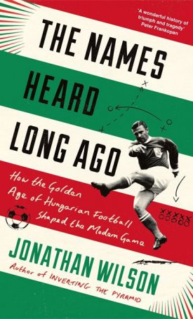 Wilson, Jonathan: The Names Heard Long Ago - How the Golden Age of Hungarian Football Shaped the Modern Game