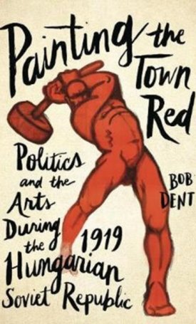 Dent, Bob: Painting the Town Red - Politics and the Arts During the 1919 Hungarian Soviet Republic