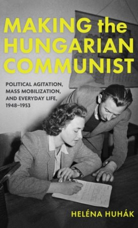 Huhák Heléna: Making the Hungarian Communist : Political Agitation, Mass Mobilization, and Everyday Life, 1948–1953