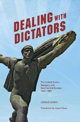 Borhi László: Dealing with Dictators - The United States, Hungary, and East Central Europe, 1942-1989