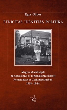 Egry Gábor: Etnicitás, identitás, politika - Magyar kisebbségek nacionalizmus és regionalizmus között Romániában és Csehszlovákiában 1918-1944