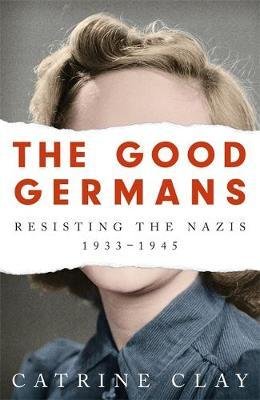 Clay, Catrine: The Good Germans: Resisting the Nazis, 1933-1945