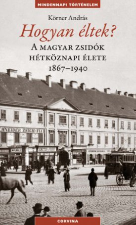 Körner András: Hogyan éltek? - A magyar zsidók hétköznapi élete 1867-1940